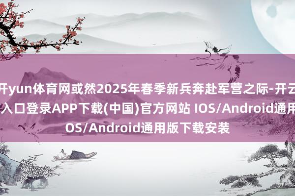 开yun体育网或然2025年春季新兵奔赴军营之际-开云kaiyun登录入口登录APP下载(中国)官方网站 IOS/Android通用版下载安装