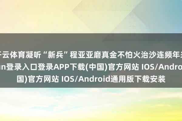 开云体育凝听“新兵”程亚亚磨真金不怕火治沙连频年来的变化-开云kaiyun登录入口登录APP下载(中国)官方网站 IOS/Android通用版下载安装