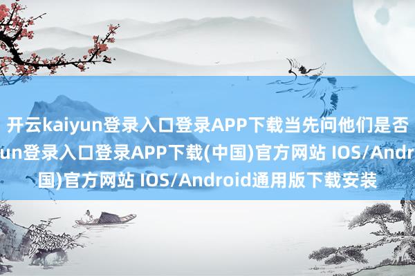 开云kaiyun登录入口登录APP下载当先问他们是否需要匡助-开云kaiyun登录入口登录APP下载(中国)官方网站 IOS/Android通用版下载安装