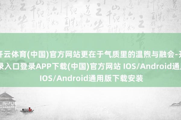 开云体育(中国)官方网站更在于气质里的温煦与融会-开云kaiyun登录入口登录APP下载(中国)官方网站 IOS/Android通用版下载安装