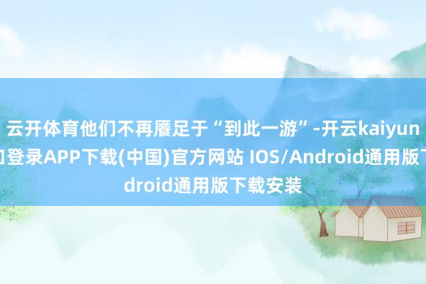 云开体育他们不再餍足于“到此一游”-开云kaiyun登录入口登录APP下载(中国)官方网站 IOS/Android通用版下载安装