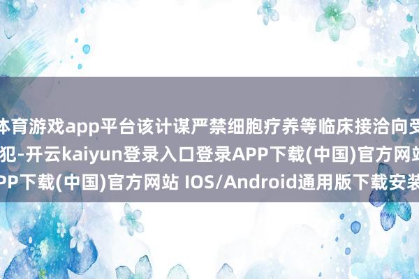 体育游戏app平台该计谋严禁细胞疗养等临床接洽向受试者收费；如有违犯-开云kaiyun登录入口登录APP下载(中国)官方网站 IOS/Android通用版下载安装