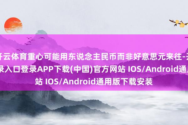 开云体育重心可能用东说念主民币而非好意思元来往-开云kaiyun登录入口登录APP下载(中国)官方网站 IOS/Android通用版下载安装