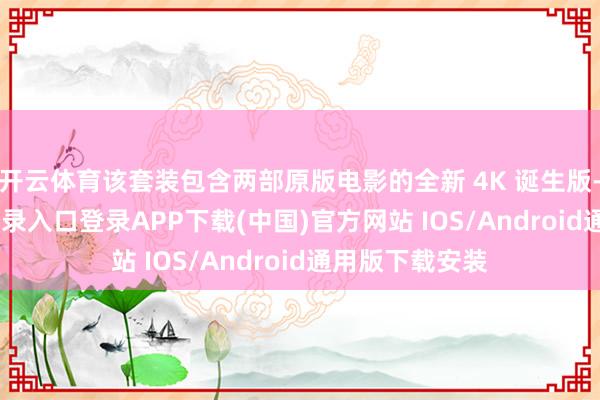 开云体育该套装包含两部原版电影的全新 4K 诞生版-开云kaiyun登录入口登录APP下载(中国)官方网站 IOS/Android通用版下载安装