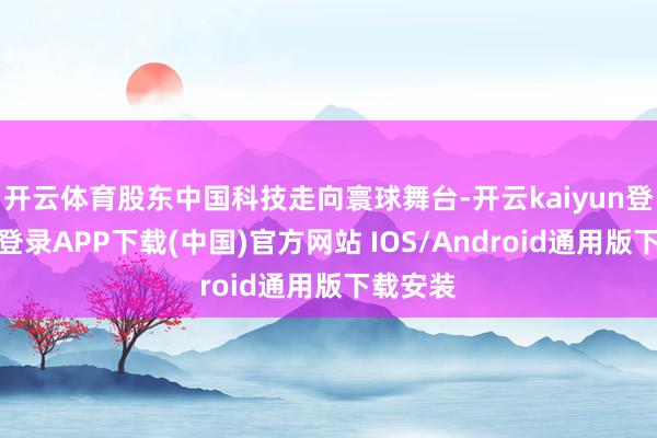 开云体育股东中国科技走向寰球舞台-开云kaiyun登录入口登录APP下载(中国)官方网站 IOS/Android通用版下载安装