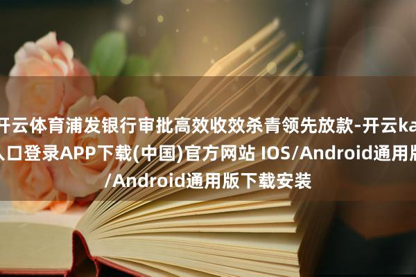 开云体育浦发银行审批高效收效杀青领先放款-开云kaiyun登录入口登录APP下载(中国)官方网站 IOS/Android通用版下载安装