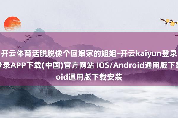 开云体育活脱脱像个回娘家的姐姐-开云kaiyun登录入口登录APP下载(中国)官方网站 IOS/Android通用版下载安装