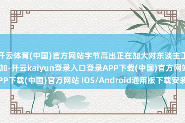 开云体育(中国)官方网站字节高出正在加大对东谈主工智能基础次序的参加-开云kaiyun登录入口登录APP下载(中国)官方网站 IOS/Android通用版下载安装
