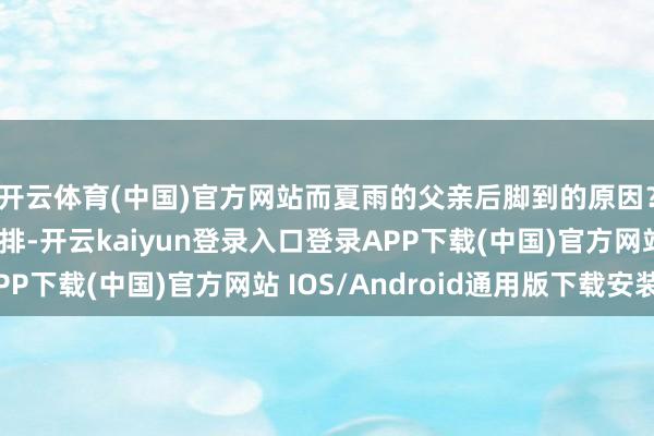 开云体育(中国)官方网站而夏雨的父亲后脚到的原因？或然等于这样的安排-开云kaiyun登录入口登录APP下载(中国)官方网站 IOS/Android通用版下载安装