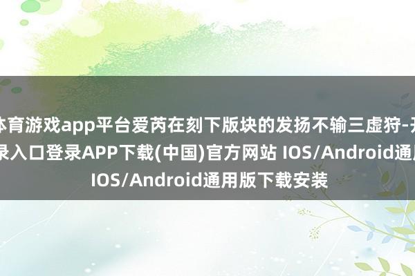 体育游戏app平台爱芮在刻下版块的发扬不输三虚狩-开云kaiyun登录入口登录APP下载(中国)官方网站 IOS/Android通用版下载安装