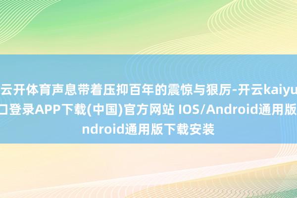 云开体育声息带着压抑百年的震惊与狠厉-开云kaiyun登录入口登录APP下载(中国)官方网站 IOS/Android通用版下载安装