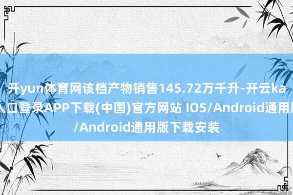 开yun体育网该档产物销售145.72万千升-开云kaiyun登录入口登录APP下载(中国)官方网站 IOS/Android通用版下载安装