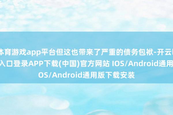 体育游戏app平台但这也带来了严重的债务包袱-开云kaiyun登录入口登录APP下载(中国)官方网站 IOS/Android通用版下载安装