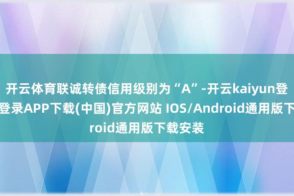 开云体育联诚转债信用级别为“A”-开云kaiyun登录入口登录APP下载(中国)官方网站 IOS/Android通用版下载安装