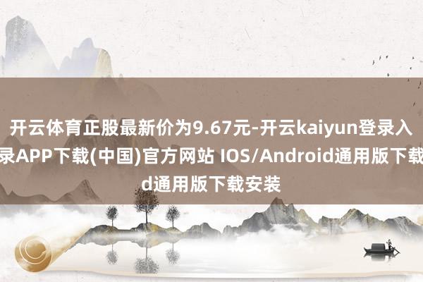 开云体育正股最新价为9.67元-开云kaiyun登录入口登录APP下载(中国)官方网站 IOS/Android通用版下载安装