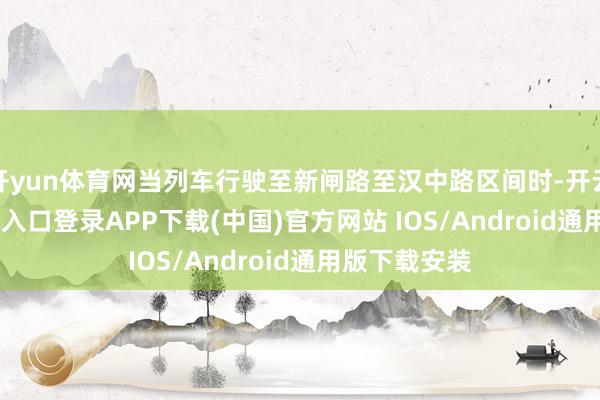 开yun体育网当列车行驶至新闸路至汉中路区间时-开云kaiyun登录入口登录APP下载(中国)官方网站 IOS/Android通用版下载安装