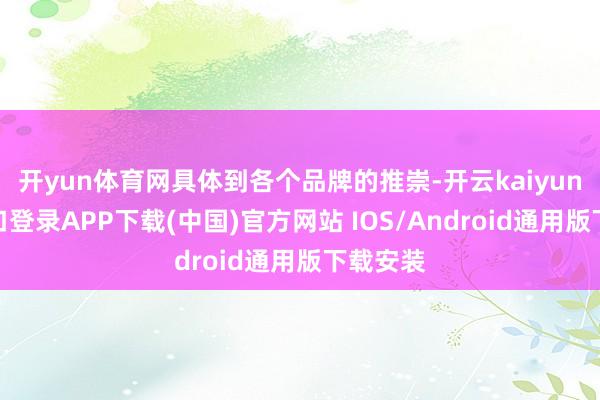 开yun体育网具体到各个品牌的推崇-开云kaiyun登录入口登录APP下载(中国)官方网站 IOS/Android通用版下载安装