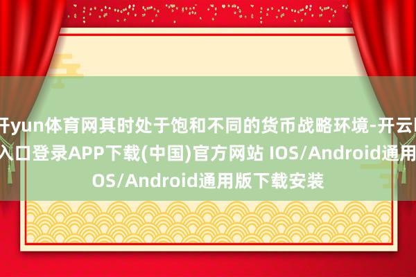 开yun体育网其时处于饱和不同的货币战略环境-开云kaiyun登录入口登录APP下载(中国)官方网站 IOS/Android通用版下载安装