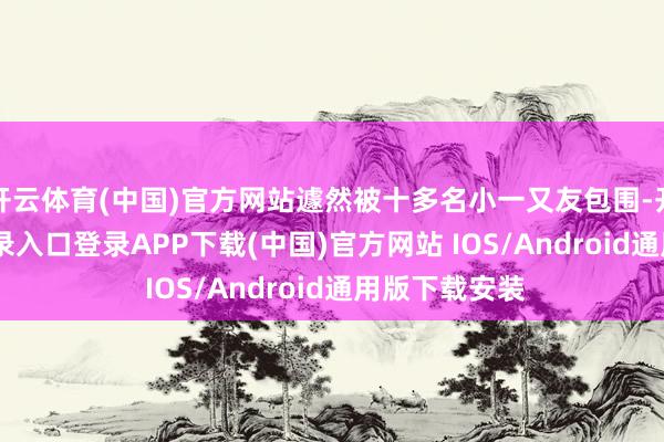 开云体育(中国)官方网站遽然被十多名小一又友包围-开云kaiyun登录入口登录APP下载(中国)官方网站 IOS/Android通用版下载安装