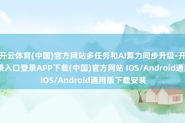 开云体育(中国)官方网站多任务和AI算力同步升级-开云kaiyun登录入口登录APP下载(中国)官方网站 IOS/Android通用版下载安装