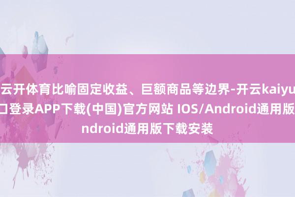 云开体育比喻固定收益、巨额商品等边界-开云kaiyun登录入口登录APP下载(中国)官方网站 IOS/Android通用版下载安装