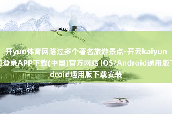 开yun体育网路过多个著名旅游景点-开云kaiyun登录入口登录APP下载(中国)官方网站 IOS/Android通用版下载安装