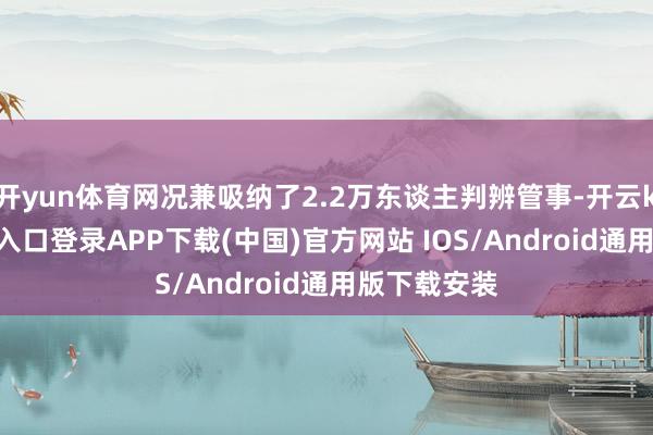 开yun体育网况兼吸纳了2.2万东谈主判辨管事-开云kaiyun登录入口登录APP下载(中国)官方网站 IOS/Android通用版下载安装