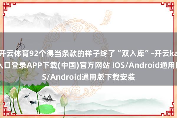 开云体育92个得当条款的样子终了“双入库”-开云kaiyun登录入口登录APP下载(中国)官方网站 IOS/Android通用版下载安装
