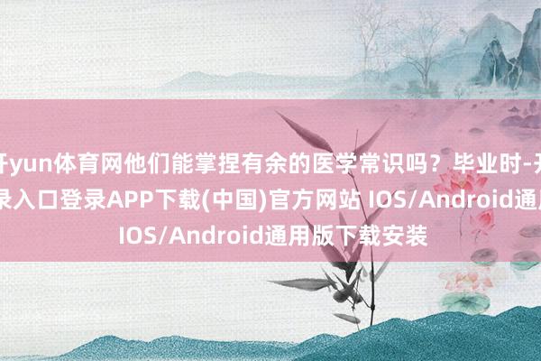 开yun体育网他们能掌捏有余的医学常识吗？毕业时-开云kaiyun登录入口登录APP下载(中国)官方网站 IOS/Android通用版下载安装