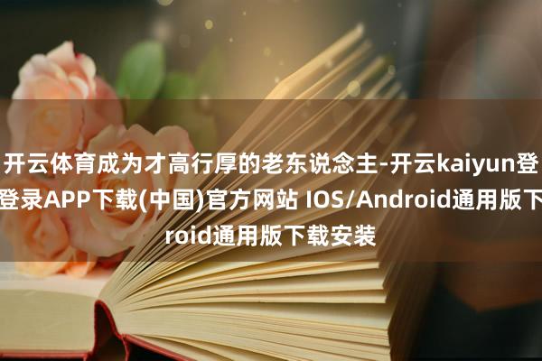 开云体育成为才高行厚的老东说念主-开云kaiyun登录入口登录APP下载(中国)官方网站 IOS/Android通用版下载安装