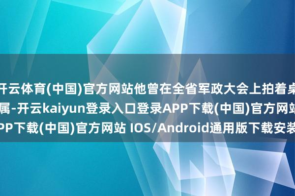 开云体育(中国)官方网站他曾在全省军政大会上拍着桌子训话：“凡我部属-开云kaiyun登录入口登录APP下载(中国)官方网站 IOS/Android通用版下载安装