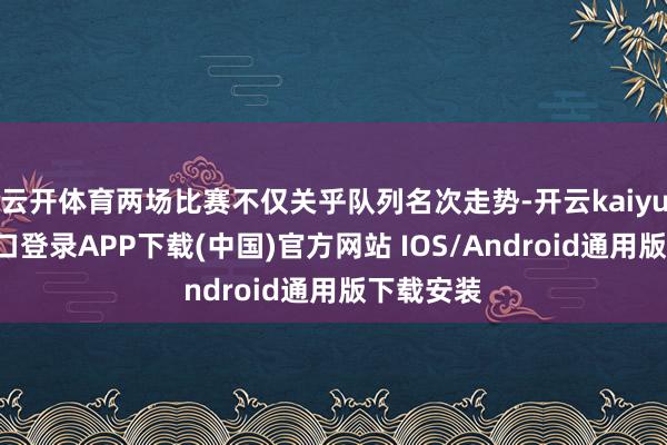 云开体育两场比赛不仅关乎队列名次走势-开云kaiyun登录入口登录APP下载(中国)官方网站 IOS/Android通用版下载安装