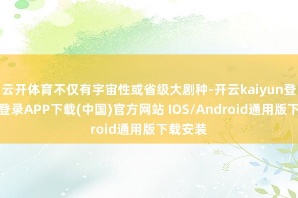 云开体育不仅有宇宙性或省级大剧种-开云kaiyun登录入口登录APP下载(中国)官方网站 IOS/Android通用版下载安装