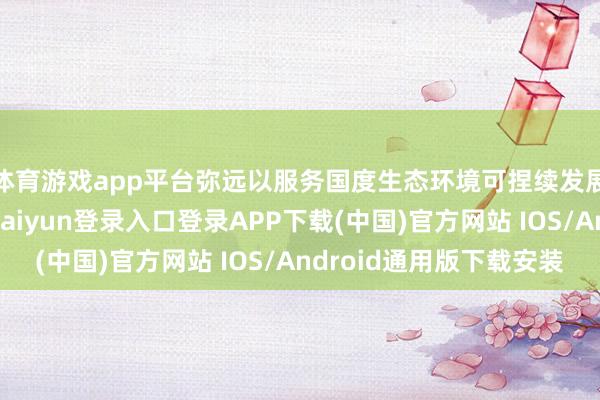 体育游戏app平台弥远以服务国度生态环境可捏续发展政策为目的-开云kaiyun登录入口登录APP下载(中国)官方网站 IOS/Android通用版下载安装