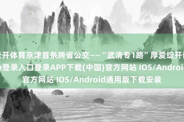云开体育京津首条跨省公交——“武清专1路”厚爱绽开试初始-开云kaiyun登录入口登录APP下载(中国)官方网站 IOS/Android通用版下载安装