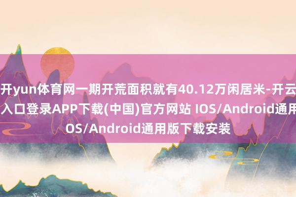 开yun体育网一期开荒面积就有40.12万闲居米-开云kaiyun登录入口登录APP下载(中国)官方网站 IOS/Android通用版下载安装
