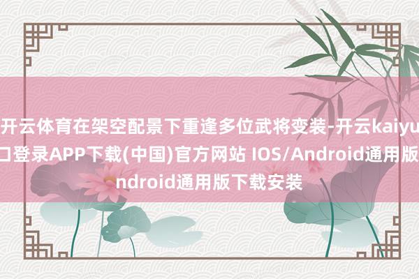 开云体育在架空配景下重逢多位武将变装-开云kaiyun登录入口登录APP下载(中国)官方网站 IOS/Android通用版下载安装