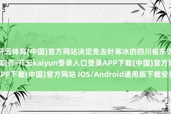 开云体育(中国)官方网站决定免去叶寒冰的四川省东说念主民政府副省长职务-开云kaiyun登录入口登录APP下载(中国)官方网站 IOS/Android通用版下载安装