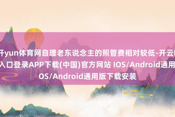 开yun体育网自理老东说念主的照管费相对较低-开云kaiyun登录入口登录APP下载(中国)官方网站 IOS/Android通用版下载安装