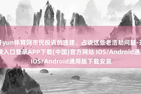 开yun体育网市民投诉的违建、占谈这些老浩劫问题-开云kaiyun登录入口登录APP下载(中国)官方网站 IOS/Android通用版下载安装