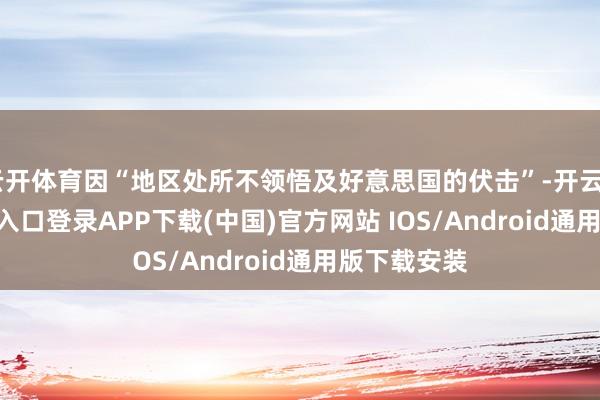 云开体育因“地区处所不领悟及好意思国的伏击”-开云kaiyun登录入口登录APP下载(中国)官方网站 IOS/Android通用版下载安装