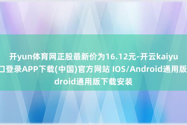 开yun体育网正股最新价为16.12元-开云kaiyun登录入口登录APP下载(中国)官方网站 IOS/Android通用版下载安装