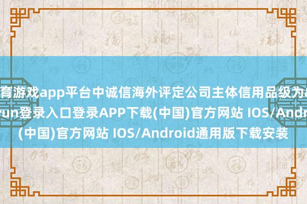 体育游戏app平台中诚信海外评定公司主体信用品级为&ensp;AA+-开云kaiyun登录入口登录APP下载(中国)官方网站 IOS/Android通用版下载安装