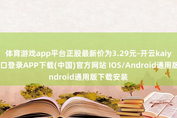 体育游戏app平台正股最新价为3.29元-开云kaiyun登录入口登录APP下载(中国)官方网站 IOS/Android通用版下载安装