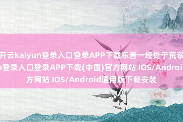 开云kaiyun登录入口登录APP下载东晋一经处于荒谬漏洞-开云kaiyun登录入口登录APP下载(中国)官方网站 IOS/Android通用版下载安装