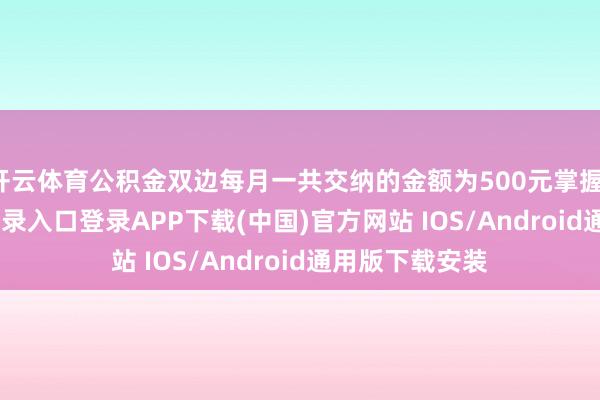开云体育公积金双边每月一共交纳的金额为500元掌握-开云kaiyun登录入口登录APP下载(中国)官方网站 IOS/Android通用版下载安装