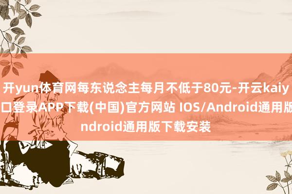 开yun体育网每东说念主每月不低于80元-开云kaiyun登录入口登录APP下载(中国)官方网站 IOS/Android通用版下载安装