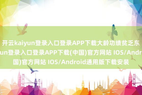 开云kaiyun登录入口登录APP下载大龄功绩贫乏东说念主员-开云kaiyun登录入口登录APP下载(中国)官方网站 IOS/Android通用版下载安装