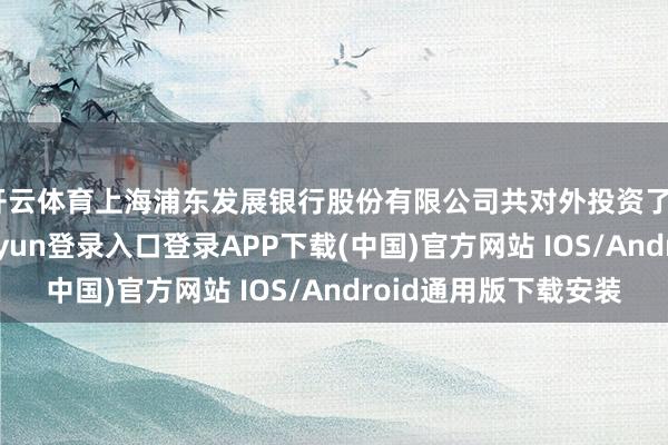 开云体育上海浦东发展银行股份有限公司共对外投资了42家企业-开云kaiyun登录入口登录APP下载(中国)官方网站 IOS/Android通用版下载安装