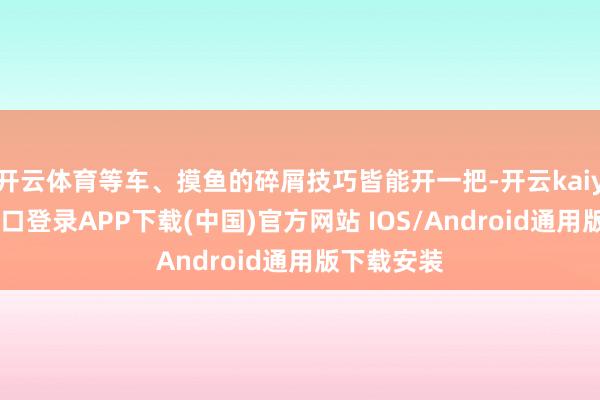 开云体育等车、摸鱼的碎屑技巧皆能开一把-开云kaiyun登录入口登录APP下载(中国)官方网站 IOS/Android通用版下载安装
